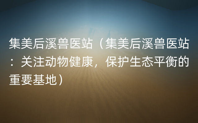 集美后溪兽医站（集美后溪兽医站：关注动物健康，保护生态平衡的重要基地）