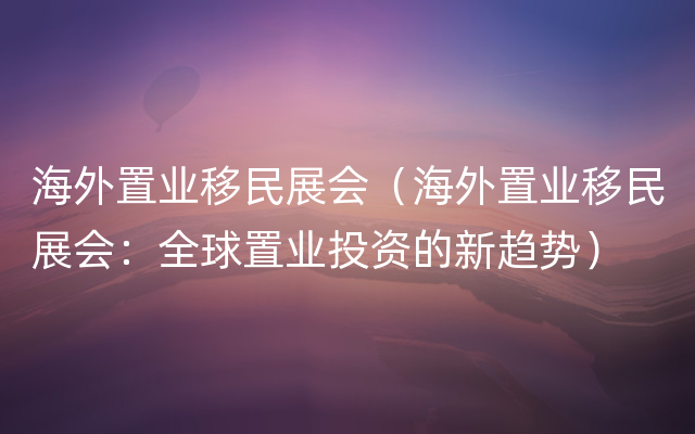 海外置业移民展会（海外置业移民展会：全球置业投资的新趋势）