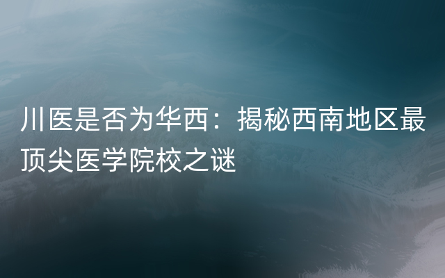 川医是否为华西：揭秘西南地区最顶尖医学院校之谜