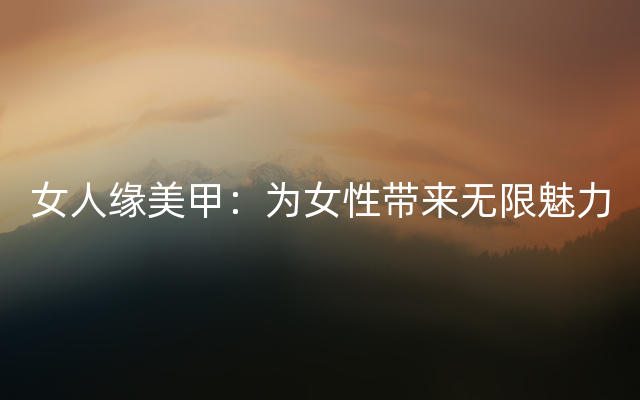 女人缘美甲：为女性带来无限魅力