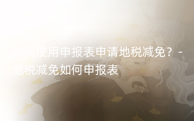如何使用申报表申请地税减免？-地税减免如何申报表