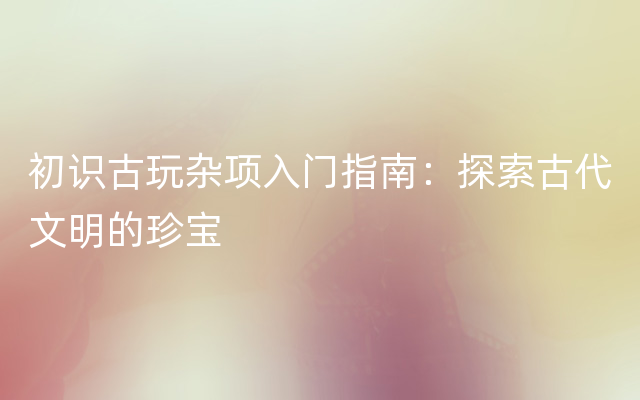 初识古玩杂项入门指南：探索古代文明的珍宝