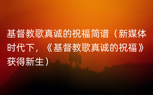 基督教歌真诚的祝福简谱（新媒体时代下，《基督教歌真诚的祝福》获得新生）