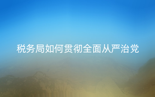 税务局如何贯彻全面从严治党