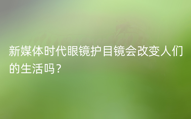 新媒体时代眼镜护目镜会改变人们的生活吗？