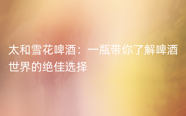太和雪花啤酒：一瓶带你了解啤酒世界的绝佳选择