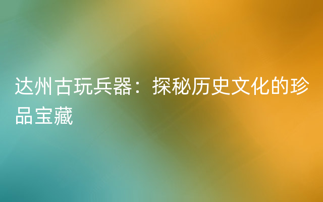 达州古玩兵器：探秘历史文化的珍品宝藏