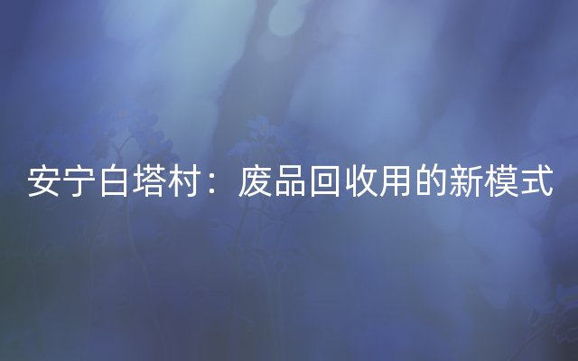 安宁白塔村：废品回收用的新模式