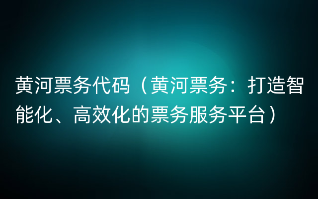 黄河票务代码（黄河票务：打造智能化、高效化的票务服务平台）