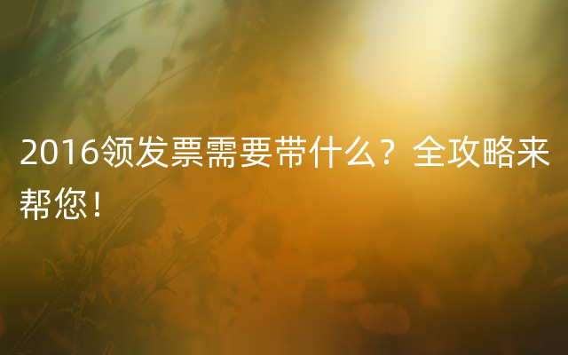 2016领发票需要带什么？全攻略来帮您！