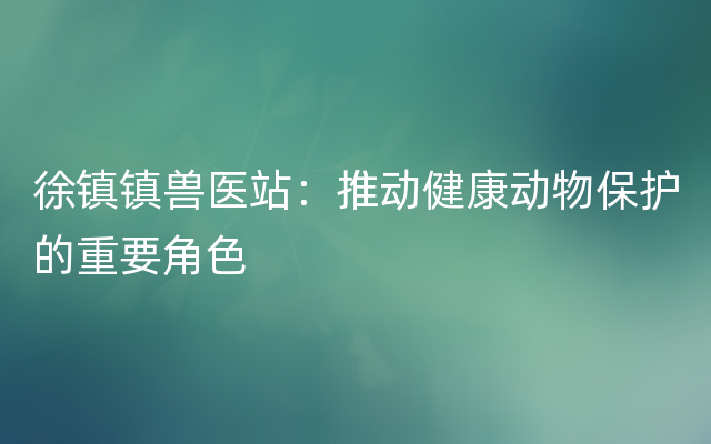 徐镇镇兽医站：推动健康动物保护的重要角色