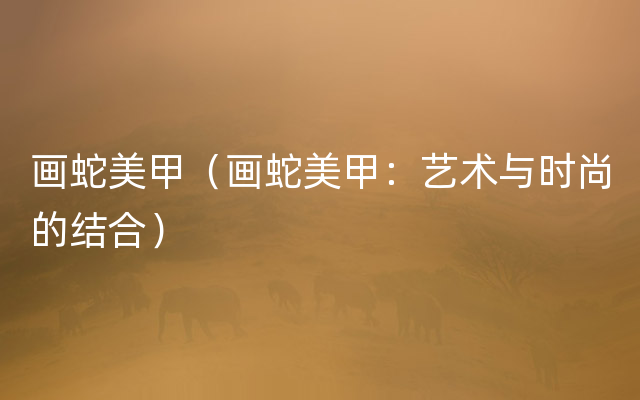 画蛇美甲（画蛇美甲：艺术与时尚的结合）