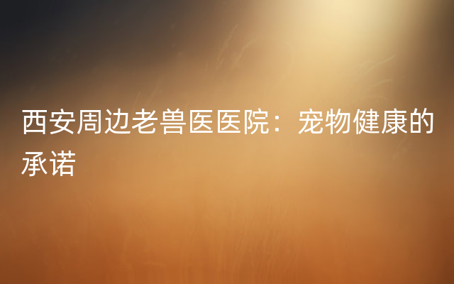 西安周边老兽医医院：宠物健康的承诺