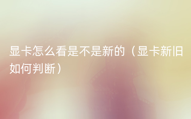 显卡怎么看是不是新的（显卡新旧如何判断）