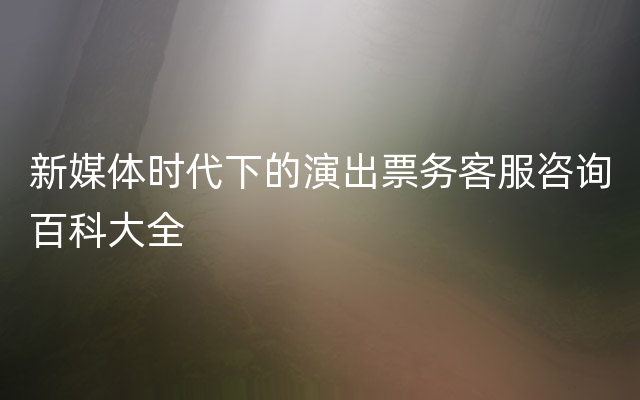 新媒体时代下的演出票务客服咨询百科大全