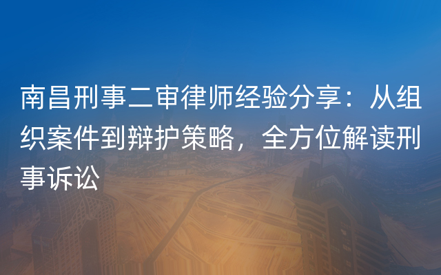南昌刑事二审律师经验分享：从组织案件到辩护策略，全方位解读刑事诉讼