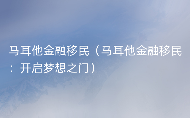 马耳他金融移民（马耳他金融移民：开启梦想之门）