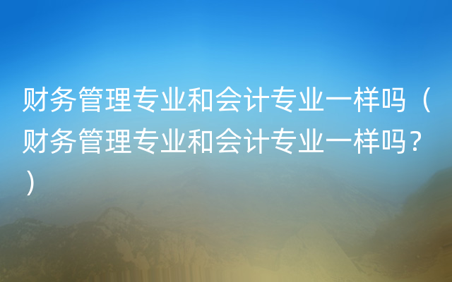 财务管理专业和会计专业一样吗（财务管理专业和会计专业一样吗？）