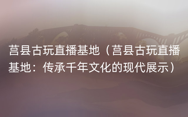 莒县古玩直播基地（莒县古玩直播基地：传承千年文化的现代展示）