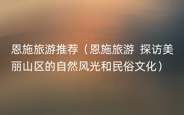 恩施旅游推荐（恩施旅游  探访美丽山区的自然风光和民俗文化）