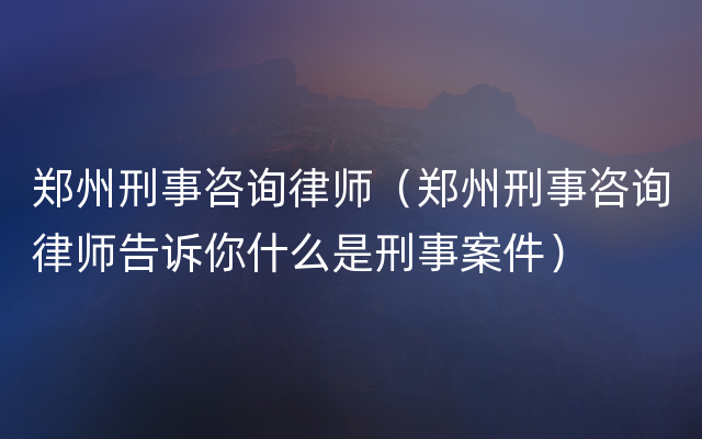 郑州刑事咨询律师（郑州刑事咨询律师告诉你什么是刑事案件）