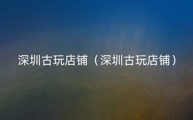 深圳古玩店铺（深圳古玩店铺）