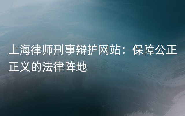 上海律师刑事辩护网站：保障公正正义的法律阵地