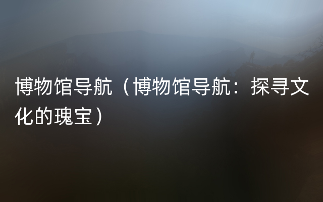 博物馆导航（博物馆导航：探寻文化的瑰宝）