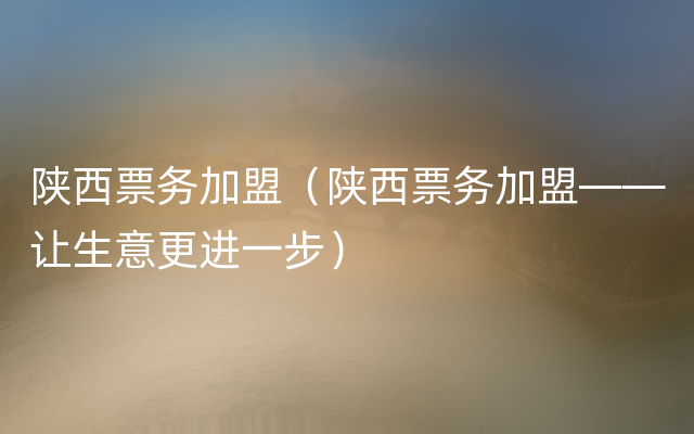 陕西票务加盟（陕西票务加盟——让生意更进一步）