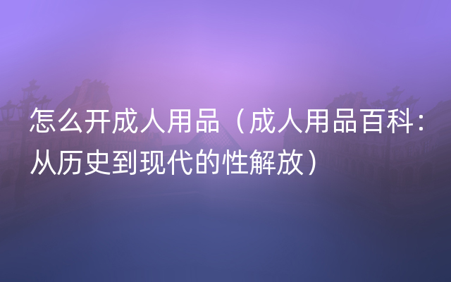 怎么开成人用品（成人用品百科：从历史到现代的性解放）