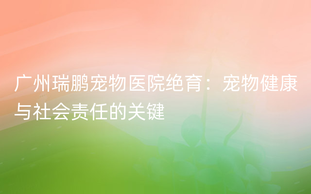 广州瑞鹏宠物医院绝育：宠物健康与社会责任的关键