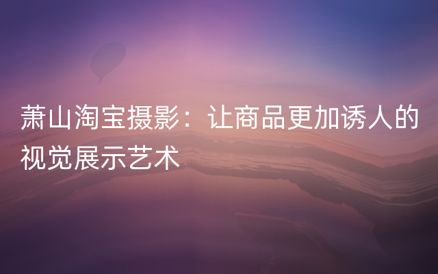 萧山淘宝摄影：让商品更加诱人的视觉展示艺术