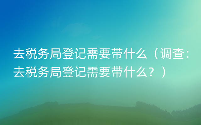 去税务局登记需要带什么（调查：去税务局登记需要带什么？）