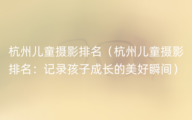 杭州儿童摄影排名（杭州儿童摄影排名：记录孩子成长的美好瞬间）