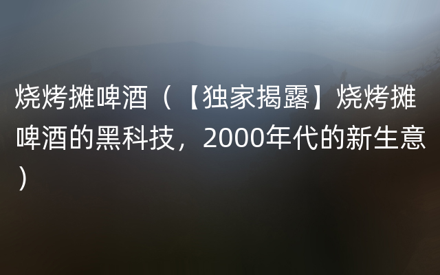 烧烤摊啤酒（【独家揭露】烧烤摊啤酒的黑科技，2000年代的新生意）
