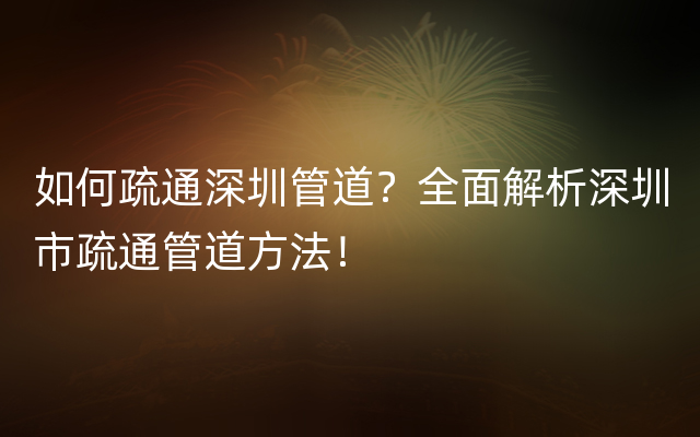 如何疏通深圳管道？全面解析深圳市疏通管道方法！