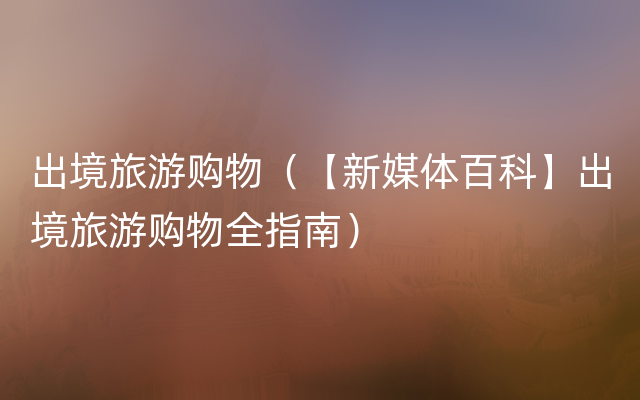 出境旅游购物（【新媒体百科】出境旅游购物全指南）