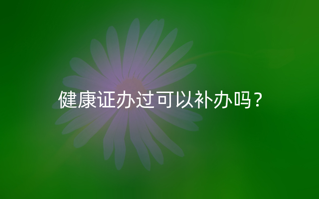 健康证办过可以补办吗？