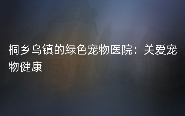 桐乡乌镇的绿色宠物医院：关爱宠物健康