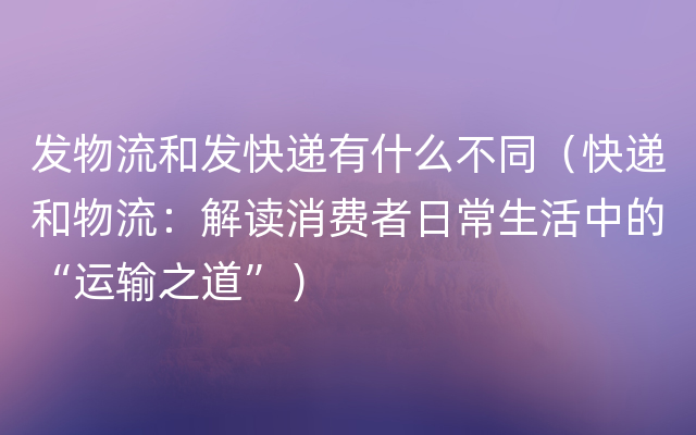 发物流和发快递有什么不同（快递和物流：解读消费者日常生活中的“运输之道”）