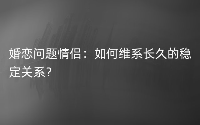 婚恋问题情侣：如何维系长久的稳定关系？