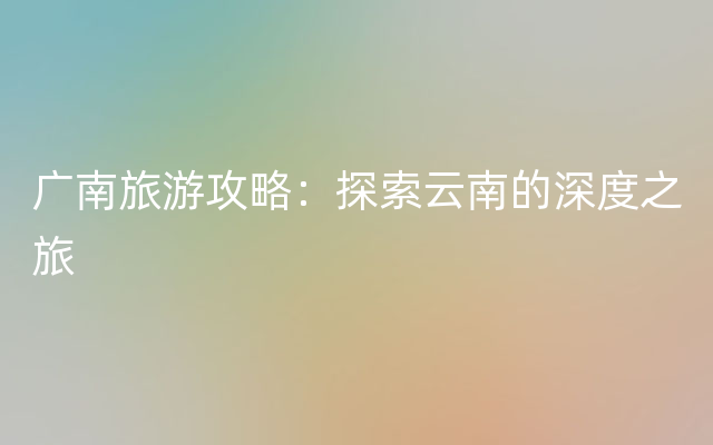 广南旅游攻略：探索云南的深度之旅