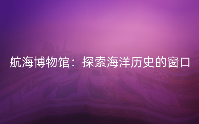航海博物馆：探索海洋历史的窗口