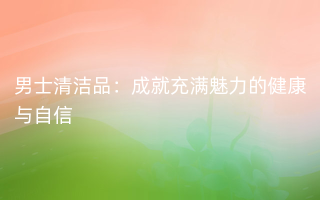 男士清洁品：成就充满魅力的健康与自信