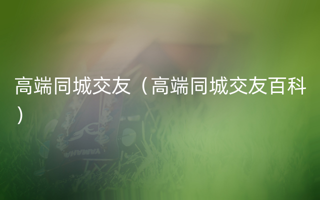 高端同城交友（高端同城交友百科）