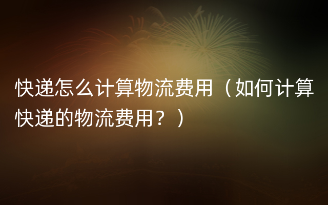 快递怎么计算物流费用（如何计算快递的物流费用？）