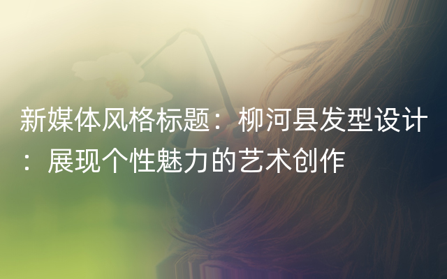 新媒体风格标题：柳河县发型设计：展现个性魅力的艺术创作