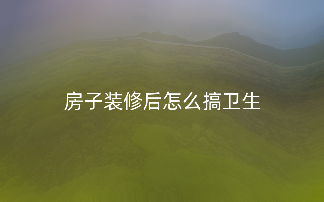 房子装修后怎么搞卫生