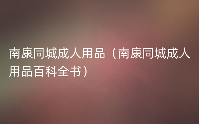 南康同城成人用品（南康同城成人用品百科全书）