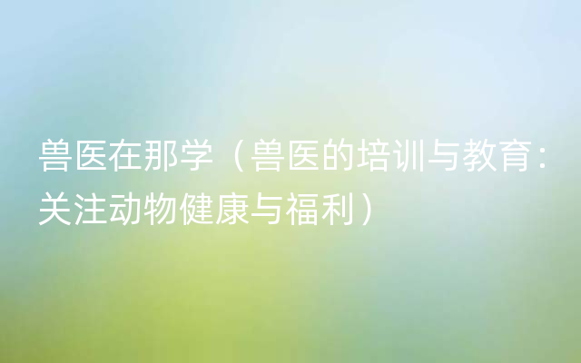 兽医在那学（兽医的培训与教育：关注动物健康与福利）